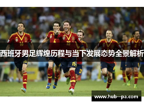 西班牙男足辉煌历程与当下发展态势全景解析