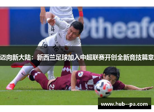 迈向新大陆:新西兰足球加入中超联赛开创全新竞技篇章 迈向新大陆:新西兰足球加入中超联赛开创全新竞技篇章