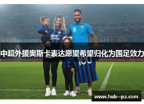 中超外援奥斯卡表达愿望希望归化为国足效力