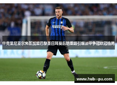 什克里尼亚尔免签加盟巴黎圣日耳曼后防重组引爆法甲争冠欧冠格局