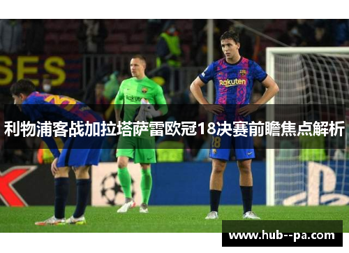 利物浦客战加拉塔萨雷欧冠18决赛前瞻焦点解析 利物浦客战加拉塔萨雷欧冠18决赛前瞻焦点解析