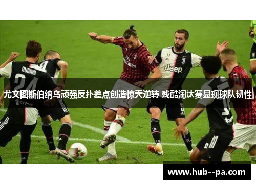 尤文图斯伯纳乌顽强反扑差点创造惊天逆转 残酷淘汰赛显现球队韧性
