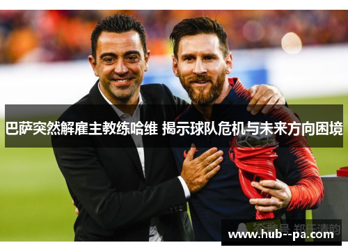 巴萨突然解雇主教练哈维 揭示球队危机与未来方向困境