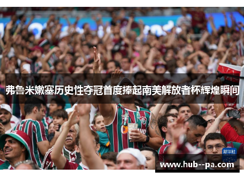 弗鲁米嫩塞历史性夺冠首度捧起南美解放者杯辉煌瞬间 弗鲁米嫩塞历史性夺冠首度捧起南美解放者杯辉煌瞬间