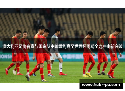 澳大利亚足协官宣与国家队主帅续约直至世界杯周期全力冲击新突破 澳大利亚足协官宣与国家队主帅续约直至世界杯周期全力冲击新突破