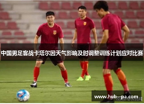 中国男足客战卡塔尔因天气影响及时调整训练计划应对比赛 中国男足客战卡塔尔因天气影响及时调整训练计划应对比赛