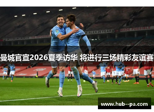 曼城官宣2026夏季访华 将进行三场精彩友谊赛