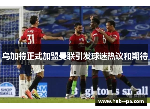 乌加特正式加盟曼联引发球迷热议和期待