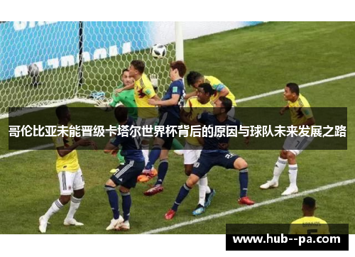 哥伦比亚未能晋级卡塔尔世界杯背后的原因与球队未来发展之路